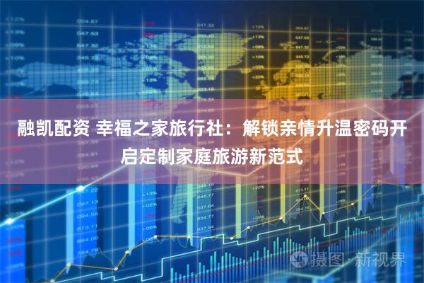 融凯配资 幸福之家旅行社：解锁亲情升温密码开启定制家庭旅游新范式