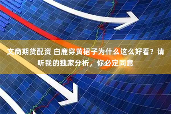 文商期货配资 白鹿穿黄裙子为什么这么好看？请听我的独家分析，你必定同意