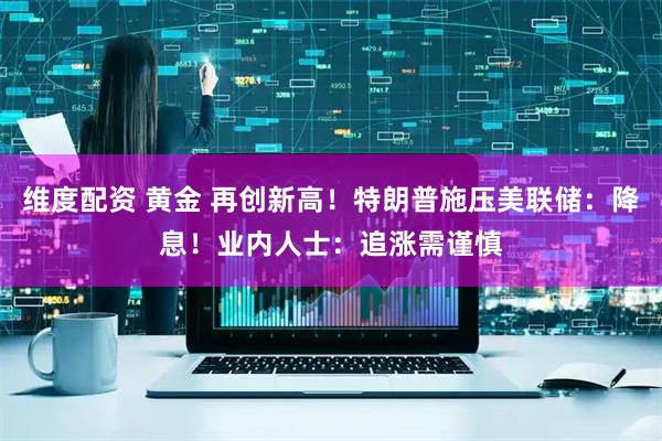 维度配资 黄金 再创新高！特朗普施压美联储：降息！业内人士：追涨需谨慎