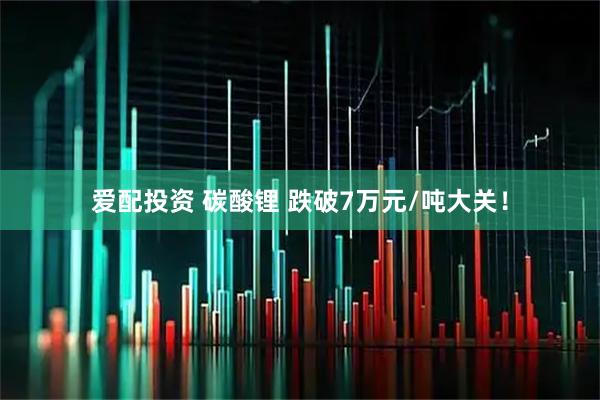 爱配投资 碳酸锂 跌破7万元/吨大关！
