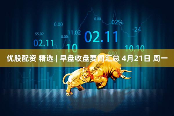 优股配资 精选 | 早盘收盘要闻汇总 4月21日 周一