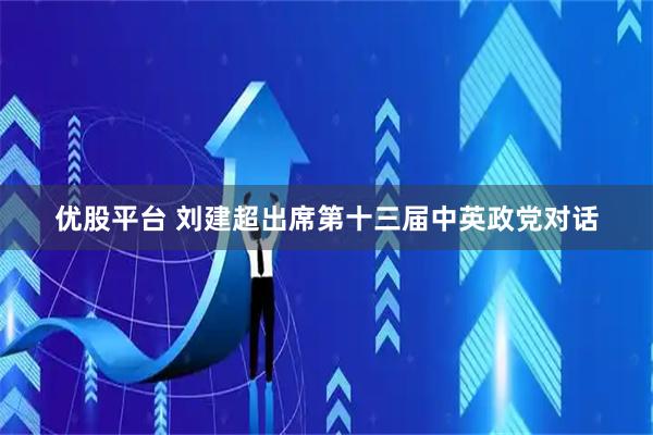优股平台 刘建超出席第十三届中英政党对话