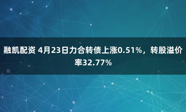 融凯配资 4月23日力合转债上涨0.51%，转股溢价率32.77%