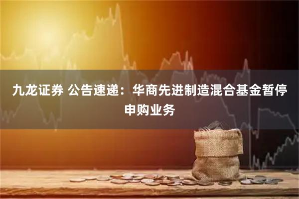 九龙证券 公告速递：华商先进制造混合基金暂停申购业务