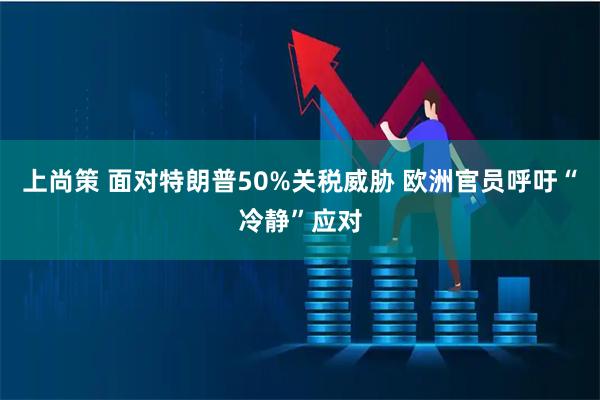 上尚策 面对特朗普50%关税威胁 欧洲官员呼吁“冷静”应对
