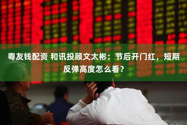 粤友钱配资 和讯投顾文太彬：节后开门红，短期反弹高度怎么看？