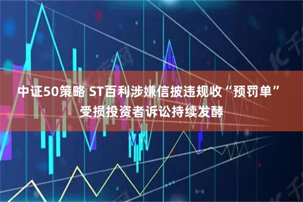 中证50策略 ST百利涉嫌信披违规收“预罚单” 受损投资者诉讼持续发酵