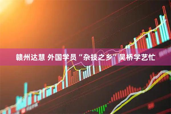 赣州达慧 外国学员“杂技之乡”吴桥学艺忙