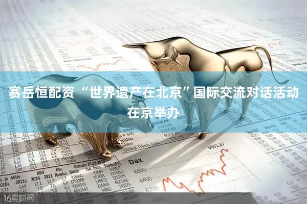 赛岳恒配资 “世界遗产在北京”国际交流对话活动在京举办