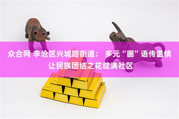 众合网 李沧区兴城路街道： 多元“画”语传温情 让民族团结之花绽满社区
