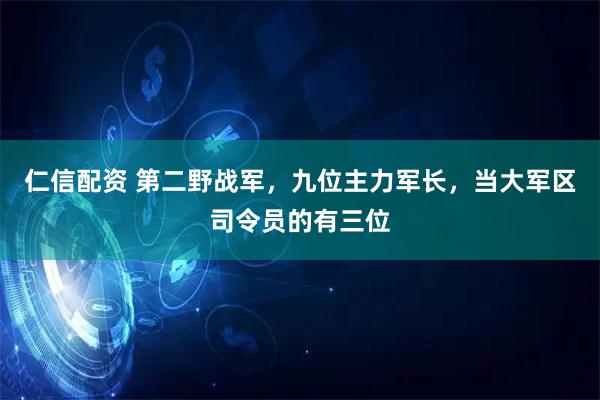 仁信配资 第二野战军，九位主力军长，当大军区司令员的有三位