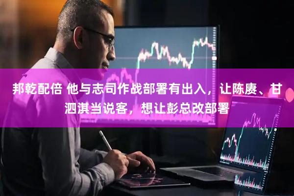 邦乾配倍 他与志司作战部署有出入，让陈赓、甘泗淇当说客，想让彭总改部署