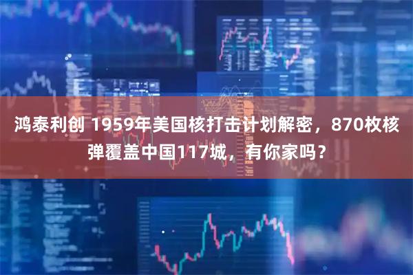 鸿泰利创 1959年美国核打击计划解密，870枚核弹覆盖中国117城，有你家吗？