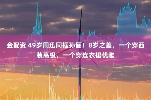 金配资 49岁周迅同框孙俪！8岁之差，一个穿西装高级，一个穿连衣裙优雅