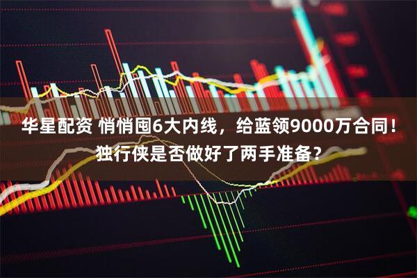 华星配资 悄悄囤6大内线，给蓝领9000万合同！独行侠是否做好了两手准备？