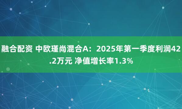 融合配资 中欧瑾尚混合A：2025年第一季度利润42.2万元 净值增长率1.3%