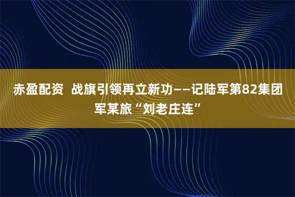 赤盈配资  战旗引领再立新功——记陆军第82集团军某旅“刘老庄连”
