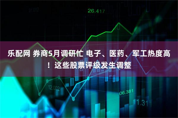 乐配网 券商5月调研忙 电子、医药、军工热度高！这些股票评级发生调整