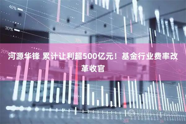 河源华锋 累计让利超500亿元！基金行业费率改革收官
