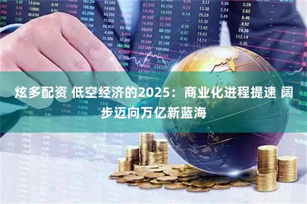 炫多配资 低空经济的2025：商业化进程提速 阔步迈向万亿新蓝海