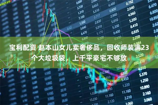 宝利配资 赵本山女儿卖奢侈品，回收师装满23个大垃圾袋，上千平豪宅不够放