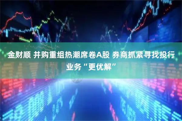 金财顺 并购重组热潮席卷A股 券商抓紧寻找投行业务“更优解”