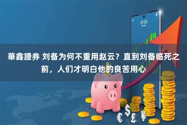 華鑫證券 刘备为何不重用赵云？直到刘备临死之前，人们才明白他的良苦用心