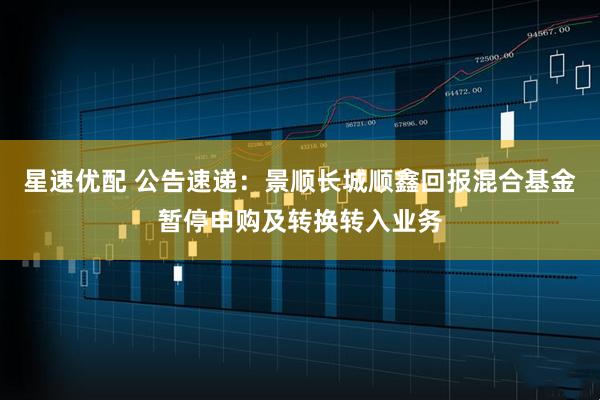 星速优配 公告速递：景顺长城顺鑫回报混合基金暂停申购及转换转入业务