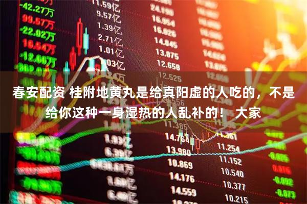 春安配资 桂附地黄丸是给真阳虚的人吃的，不是给你这种一身湿热的人乱补的！ 大家