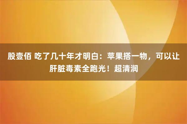 股壹佰 吃了几十年才明白：苹果搭一物，可以让肝脏毒素全跑光！超清润