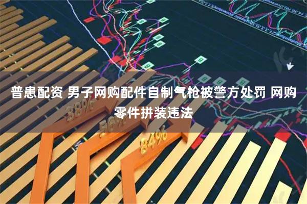 普患配资 男子网购配件自制气枪被警方处罚 网购零件拼装违法